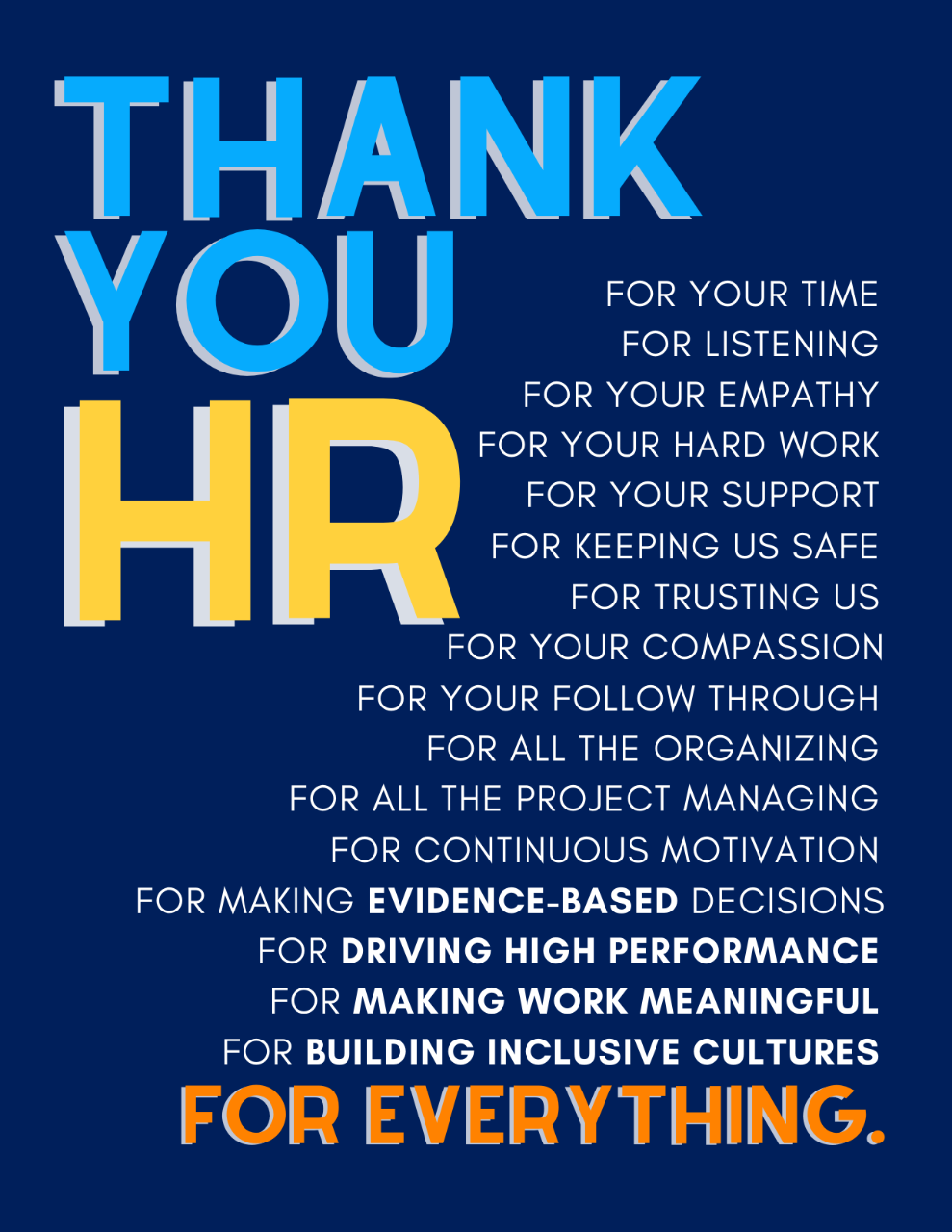Thank You HR Card Image of card that reads: Thank you HR - for your time, for listening, for your empathy, for your hard work, for your support, for keeping us safe, for trusting us, for your compassion, for your follow through, for all the organizing, for all the project management, for continuous motivation, for making evidence-based decisions, for driving high performance, for making work meaningful, for building inclusive cultures, for everything.